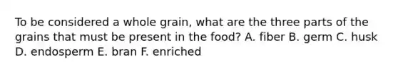 To be considered a whole grain, what are the three parts of the grains that must be present in the food? A. fiber B. germ C. husk D. endosperm E. bran F. enriched