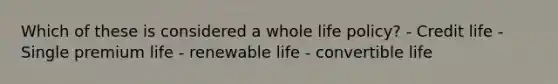 Which of these is considered a whole life policy? - Credit life - Single premium life - renewable life - convertible life