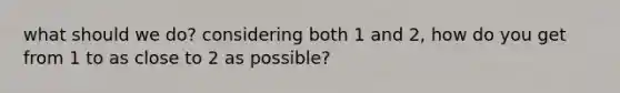 what should we do? considering both 1 and 2, how do you get from 1 to as close to 2 as possible?