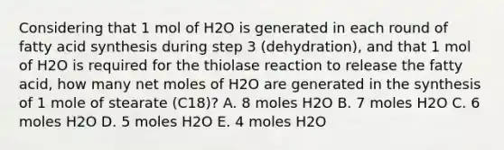 Considering that 1 mol of H2O is generated in each round of fatty acid synthesis during step 3 (dehydration), and that 1 mol of H2O is required for the thiolase reaction to release the fatty acid, how many net moles of H2O are generated in the synthesis of 1 mole of stearate (C18)? A. 8 moles H2O B. 7 moles H2O C. 6 moles H2O D. 5 moles H2O E. 4 moles H2O