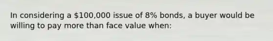 In considering a 100,000 issue of 8% bonds, a buyer would be willing to pay more than face value when: