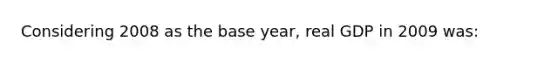 Considering 2008 as the base year, real GDP in 2009 was: