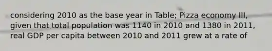 considering 2010 as the base year in Table; Pizza economy III, given that total population was 1140 in 2010 and 1380 in 2011, real GDP per capita between 2010 and 2011 grew at a rate of