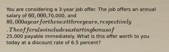 You are considering a 3-year job offer. The job offers an annual salary of 60,000,70,000, and 80,000 a year for the next three years, respectively. The offer also includes a starting bonus of25,000 payable immediately. What is this offer worth to you today at a discount rate of 6.5 percent?