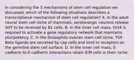 In considering the 5 mechanisms of stem cell regulation we discussed, which of the following situations describes a transcriptional mechanism of stem cell regulation? A. In the adult neural stem cell niche of mammals, serotonergic neurons release 5HT to be received by B1 cells. B. In the inner cell mass, Oct4 is required to activate a gene regulatory network that maintains pluripotency. C. In the Drosophila ovarian stem cell niche, TGF-Beta ligands are secreted by cap cells and bind to receptors on the germline stem cell surface. D. In the inner cell mass, E-cadherin to E-cadherin interactions retain ICM cells in their niche.