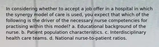 In considering whether to accept a job offer in a hospital in which the synergy model of care is used, you expect that which of the following is the driver of the necessary nurse competencies for practising within this model? a. Educational background of the nurse. b. Patient population characteristics. c. Interdisciplinary health care teams. d. National nurse-to-patient ratios.