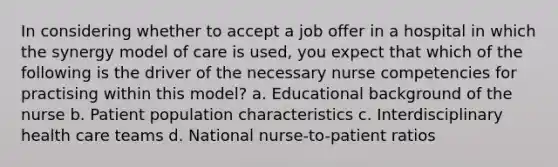 In considering whether to accept a job offer in a hospital in which the synergy model of care is used, you expect that which of the following is the driver of the necessary nurse competencies for practising within this model? a. Educational background of the nurse b. Patient population characteristics c. Interdisciplinary health care teams d. National nurse-to-patient ratios