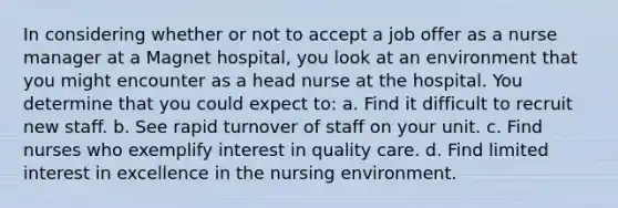 In considering whether or not to accept a job offer as a nurse manager at a Magnet hospital, you look at an environment that you might encounter as a head nurse at the hospital. You determine that you could expect to: a. Find it difficult to recruit new staff. b. See rapid turnover of staff on your unit. c. Find nurses who exemplify interest in quality care. d. Find limited interest in excellence in the nursing environment.