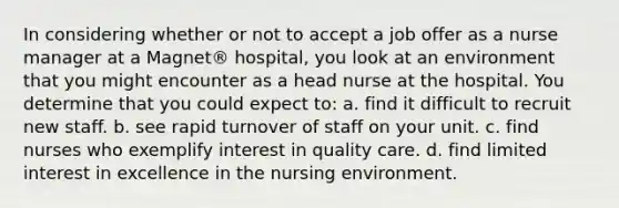 In considering whether or not to accept a job offer as a nurse manager at a Magnet® hospital, you look at an environment that you might encounter as a head nurse at the hospital. You determine that you could expect to: a. find it difficult to recruit new staff. b. see rapid turnover of staff on your unit. c. find nurses who exemplify interest in quality care. d. find limited interest in excellence in the nursing environment.