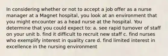 In considering whether or not to accept a job offer as a nurse manager at a Magnet hospital, you look at an environment that you might encounter as a head nurse at the hospital. You determine that you could expect to: a. see rapid turnover of staff on your unit b. find it difficult to recruit new staff c. find nurses who exemplify interest in quality care d. find limited interest in excellence in the nursing environment