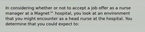 In considering whether or not to accept a job offer as a nurse manager at a Magnet™ hospital, you look at an environment that you might encounter as a head nurse at the hospital. You determine that you could expect to: