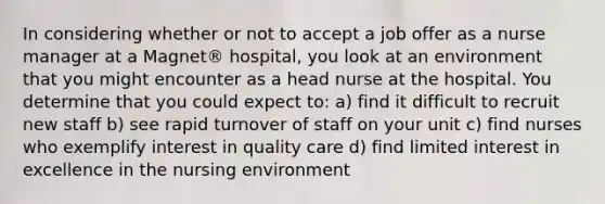 In considering whether or not to accept a job offer as a nurse manager at a Magnet® hospital, you look at an environment that you might encounter as a head nurse at the hospital. You determine that you could expect to: a) find it difficult to recruit new staff b) see rapid turnover of staff on your unit c) find nurses who exemplify interest in quality care d) find limited interest in excellence in the nursing environment