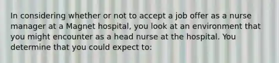 In considering whether or not to accept a job offer as a nurse manager at a Magnet hospital, you look at an environment that you might encounter as a head nurse at the hospital. You determine that you could expect to: