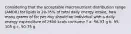 Considering that the acceptable macronutrient distribution range (AMDR) for lipids is 20-35% of total daily energy intake, how many grams of fat per day should an individual with a daily energy expenditure of 2500 kcals consume ? a. 56-97 g b. 95-105 g c. 50-75 g