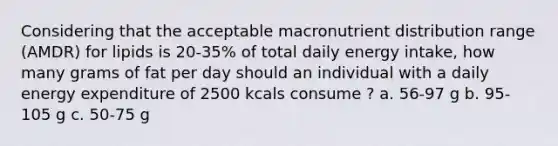 Considering that the acceptable macronutrient distribution range (AMDR) for lipids is 20-35% of total daily energy intake, how many grams of fat per day should an individual with a daily energy expenditure of 2500 kcals consume ? a. 56-97 g b. 95-105 g c. 50-75 g