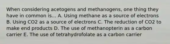 When considering acetogens and methanogens, one thing they have in common is... A. Using methane as a source of electrons B. Using CO2 as a source of electrons C. The reduction of CO2 to make end products D. The use of methanopterin as a carbon carrier E. The use of tetrahydrofolate as a carbon carrier