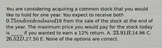 You are considering acquiring a common stock that you would like to hold for one year. You expect to receive both 0.75 in dividends and16 from the sale of the stock at the end of the year. The maximum price you would pay for the stock today is _____ if you wanted to earn a 12% return. A. 23.91 B.14.96 C. 26.52 D.27.50 E. None of the options are correct.