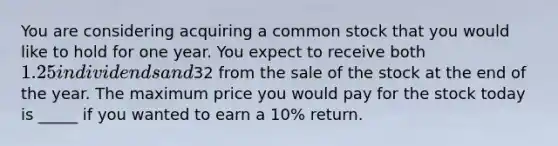 You are considering acquiring a common stock that you would like to hold for one year. You expect to receive both 1.25 in dividends and32 from the sale of the stock at the end of the year. The maximum price you would pay for the stock today is _____ if you wanted to earn a 10% return.