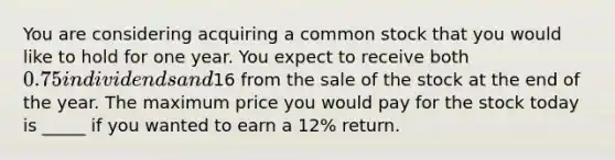 You are considering acquiring a common stock that you would like to hold for one year. You expect to receive both 0.75 in dividends and16 from the sale of the stock at the end of the year. The maximum price you would pay for the stock today is _____ if you wanted to earn a 12% return.