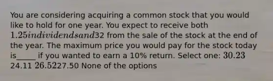 You are considering acquiring a common stock that you would like to hold for one year. You expect to receive both 1.25 in dividends and32 from the sale of the stock at the end of the year. The maximum price you would pay for the stock today is_____ if you wanted to earn a 10% return. Select one: 30.2324.11 26.5227.50 None of the options