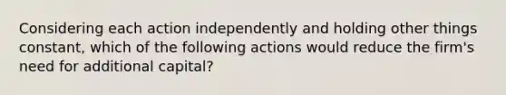 Considering each action independently and holding other things constant, which of the following actions would reduce the firm's need for additional capital?