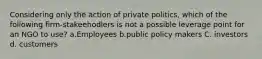 Considering only the action of private politics, which of the following firm-stakeehodlers is not a possible leverage point for an NGO to use? a.Employees b.public policy makers C. investors d. customers