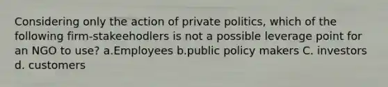 Considering only the action of private politics, which of the following firm-stakeehodlers is not a possible leverage point for an NGO to use? a.Employees b.public policy makers C. investors d. customers