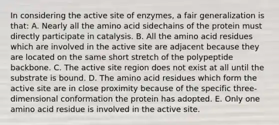 In considering the active site of enzymes, a fair generalization is that: A. Nearly all the amino acid sidechains of the protein must directly participate in catalysis. B. All the amino acid residues which are involved in the active site are adjacent because they are located on the same short stretch of the polypeptide backbone. C. The active site region does not exist at all until the substrate is bound. D. The amino acid residues which form the active site are in close proximity because of the specific three-dimensional conformation the protein has adopted. E. Only one amino acid residue is involved in the active site.