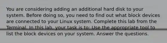 You are considering adding an additional hard disk to your system. Before doing so, you need to find out what block devices are connected to your Linux system. Complete this lab from the Terminal. In this lab, your task is to: Use the appropriate tool to list the block devices on your system. Answer the questions.