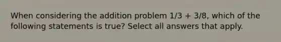 When considering the addition problem 1/3 + 3/8, which of the following statements is true? Select all answers that apply.