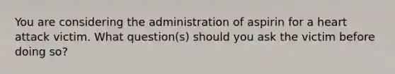 You are considering the administration of aspirin for a heart attack victim. What question(s) should you ask the victim before doing so?