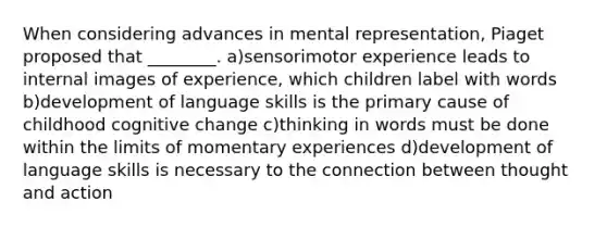 When considering advances in mental representation, Piaget proposed that ________. a)sensorimotor experience leads to internal images of experience, which children label with words b)development of language skills is the primary cause of childhood cognitive change c)thinking in words must be done within the limits of momentary experiences d)development of language skills is necessary to the connection between thought and action