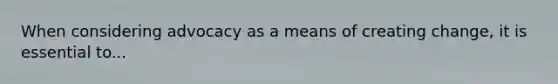 When considering advocacy as a means of creating change, it is essential to...