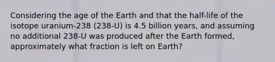 Considering the age of the Earth and that the half-life of the isotope uranium-238 (238-U) is 4.5 billion years, and assuming no additional 238-U was produced after the Earth formed, approximately what fraction is left on Earth?