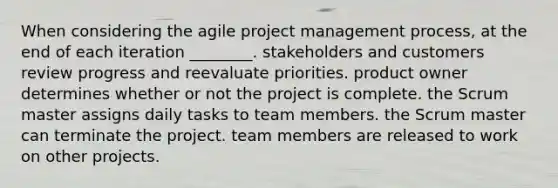 When considering the agile project management process, at the end of each iteration ________. stakeholders and customers review progress and reevaluate priorities. product owner determines whether or not the project is complete. the Scrum master assigns daily tasks to team members. the Scrum master can terminate the project. team members are released to work on other projects.