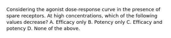 Considering the agonist dose-response curve in the presence of spare receptors. At high concentrations, which of the following values decrease? A. Efficacy only B. Potency only C. Efficacy and potency D. None of the above.