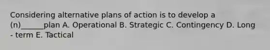 Considering alternative plans of action is to develop a (n)______plan A. Operational B. Strategic C. Contingency D. Long - term E. Tactical