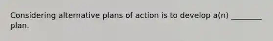 Considering alternative plans of action is to develop a(n) ________ plan.