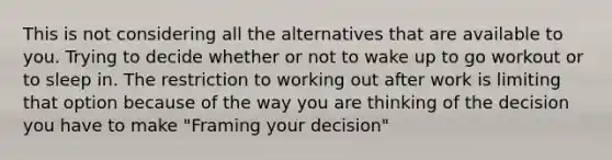 This is not considering all the alternatives that are available to you. Trying to decide whether or not to wake up to go workout or to sleep in. The restriction to working out after work is limiting that option because of the way you are thinking of the decision you have to make "Framing your decision"