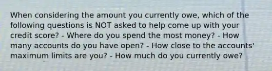 When considering the amount you currently owe, which of the following questions is NOT asked to help come up with your credit score? - Where do you spend the most money? - How many accounts do you have open? - How close to the accounts' maximum limits are you? - How much do you currently owe?