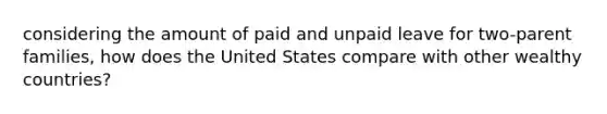 considering the amount of paid and unpaid leave for two-parent families, how does the United States compare with other wealthy countries?