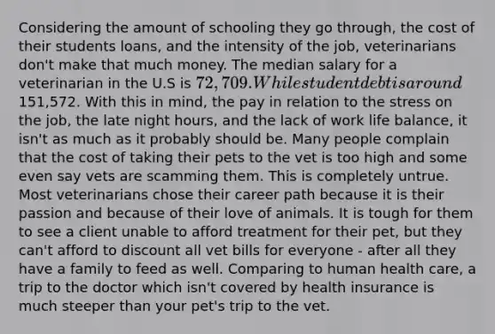 Considering the amount of schooling they go through, the cost of their students loans, and the intensity of the job, veterinarians don't make that much money. The median salary for a veterinarian in the U.S is 72,709. While student debt is around151,572. With this in mind, the pay in relation to the stress on the job, the late night hours, and the lack of work life balance, it isn't as much as it probably should be. Many people complain that the cost of taking their pets to the vet is too high and some even say vets are scamming them. This is completely untrue. Most veterinarians chose their career path because it is their passion and because of their love of animals. It is tough for them to see a client unable to afford treatment for their pet, but they can't afford to discount all vet bills for everyone - after all they have a family to feed as well. Comparing to human health care, a trip to the doctor which isn't covered by health insurance is much steeper than your pet's trip to the vet.