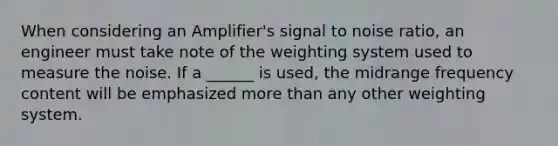 When considering an Amplifier's signal to noise ratio, an engineer must take note of the weighting system used to measure the noise. If a ______ is used, the midrange frequency content will be emphasized more than any other weighting system.