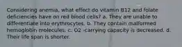 Considering anemia, what effect do vitamin B12 and folate deficiencies have on red blood cells? a. They are unable to differentiate into erythrocytes. b. They contain malformed hemoglobin molecules. c. O2 -carrying capacity is decreased. d. Their life span is shorter.