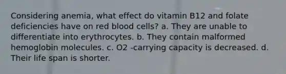 Considering anemia, what effect do vitamin B12 and folate deficiencies have on red blood cells? a. They are unable to differentiate into erythrocytes. b. They contain malformed hemoglobin molecules. c. O2 -carrying capacity is decreased. d. Their life span is shorter.