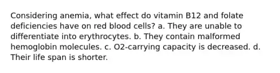 Considering anemia, what effect do vitamin B12 and folate deficiencies have on red blood cells? a. They are unable to differentiate into erythrocytes. b. They contain malformed hemoglobin molecules. c. O2-carrying capacity is decreased. d. Their life span is shorter.