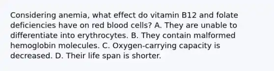 Considering anemia, what effect do vitamin B12 and folate deficiencies have on red blood cells? A. They are unable to differentiate into erythrocytes. B. They contain malformed hemoglobin molecules. C. Oxygen-carrying capacity is decreased. D. Their life span is shorter.