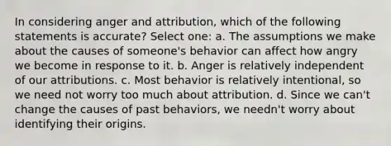 In considering anger and attribution, which of the following statements is accurate? Select one: a. The assumptions we make about the causes of someone's behavior can affect how angry we become in response to it. b. Anger is relatively independent of our attributions. c. Most behavior is relatively intentional, so we need not worry too much about attribution. d. Since we can't change the causes of past behaviors, we needn't worry about identifying their origins.