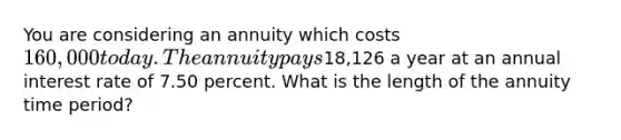 You are considering an annuity which costs 160,000 today. The annuity pays18,126 a year at an annual interest rate of 7.50 percent. What is the length of the annuity time period?