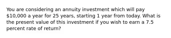 You are considering an annuity investment which will pay 10,000 a year for 25 years, starting 1 year from today. What is the present value of this investment if you wish to earn a 7.5 percent rate of return?